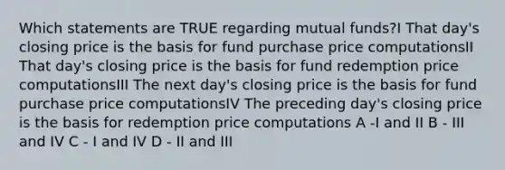 Which statements are TRUE regarding mutual funds?I That day's closing price is the basis for fund purchase price computationsII That day's closing price is the basis for fund redemption price computationsIII The next day's closing price is the basis for fund purchase price computationsIV The preceding day's closing price is the basis for redemption price computations A -I and II B - III and IV C - I and IV D - II and III