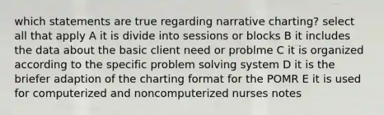 which statements are true regarding narrative charting? select all that apply A it is divide into sessions or blocks B it includes the data about the basic client need or problme C it is organized according to the specific problem solving system D it is the briefer adaption of the charting format for the POMR E it is used for computerized and noncomputerized nurses notes