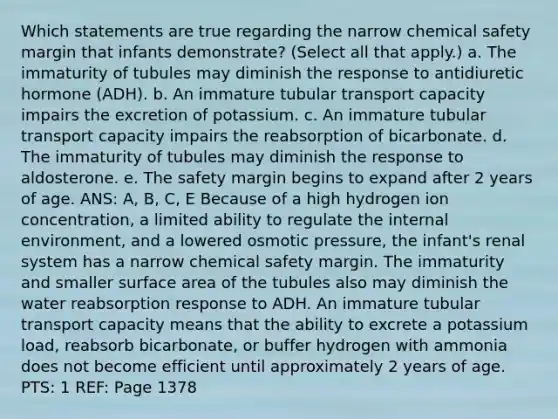 Which statements are true regarding the narrow chemical safety margin that infants demonstrate? (Select all that apply.) a. The immaturity of tubules may diminish the response to antidiuretic hormone (ADH). b. An immature tubular transport capacity impairs the excretion of potassium. c. An immature tubular transport capacity impairs the reabsorption of bicarbonate. d. The immaturity of tubules may diminish the response to aldosterone. e. The safety margin begins to expand after 2 years of age. ANS: A, B, C, E Because of a high hydrogen ion concentration, a limited ability to regulate the internal environment, and a lowered osmotic pressure, the infant's renal system has a narrow chemical safety margin. The immaturity and smaller surface area of the tubules also may diminish the water reabsorption response to ADH. An immature tubular transport capacity means that the ability to excrete a potassium load, reabsorb bicarbonate, or buffer hydrogen with ammonia does not become efficient until approximately 2 years of age. PTS: 1 REF: Page 1378