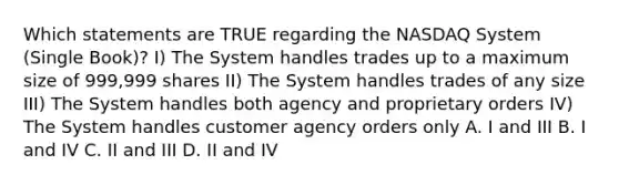 Which statements are TRUE regarding the NASDAQ System (Single Book)? I) The System handles trades up to a maximum size of 999,999 shares II) The System handles trades of any size III) The System handles both agency and proprietary orders IV) The System handles customer agency orders only A. I and III B. I and IV C. II and III D. II and IV