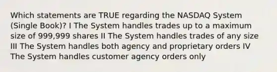 Which statements are TRUE regarding the NASDAQ System (Single Book)? I The System handles trades up to a maximum size of 999,999 shares II The System handles trades of any size III The System handles both agency and proprietary orders IV The System handles customer agency orders only