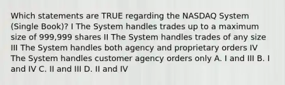 Which statements are TRUE regarding the NASDAQ System (Single Book)? I The System handles trades up to a maximum size of 999,999 shares II The System handles trades of any size III The System handles both agency and proprietary orders IV The System handles customer agency orders only A. I and III B. I and IV C. II and III D. II and IV