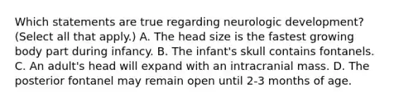 Which statements are true regarding neurologic development? (Select all that apply.) A. The head size is the fastest growing body part during infancy. B. The infant's skull contains fontanels. C. An adult's head will expand with an intracranial mass. D. The posterior fontanel may remain open until 2-3 months of age.