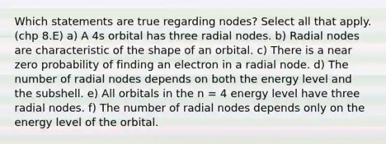 Which statements are true regarding nodes? Select all that apply. (chp 8.E) a) A 4s orbital has three radial nodes. b) Radial nodes are characteristic of the shape of an orbital. c) There is a near zero probability of finding an electron in a radial node. d) The number of radial nodes depends on both the energy level and the subshell. e) All orbitals in the n = 4 energy level have three radial nodes. f) The number of radial nodes depends only on the energy level of the orbital.