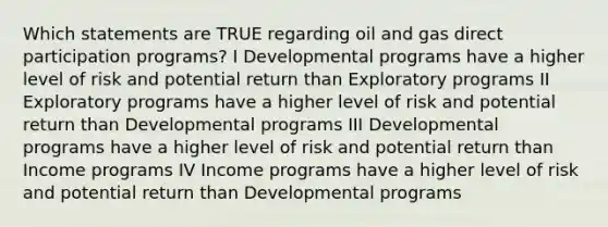 Which statements are TRUE regarding oil and gas direct participation programs? I Developmental programs have a higher level of risk and potential return than Exploratory programs II Exploratory programs have a higher level of risk and potential return than Developmental programs III Developmental programs have a higher level of risk and potential return than Income programs IV Income programs have a higher level of risk and potential return than Developmental programs