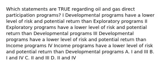 Which statements are TRUE regarding oil and gas direct participation programs? I Developmental programs have a lower level of risk and potential return than Exploratory programs II Exploratory programs have a lower level of risk and potential return than Developmental programs III Developmental programs have a lower level of risk and potential return than Income programs IV Income programs have a lower level of risk and potential return than Developmental programs A. I and III B. I and IV C. II and III D. II and IV