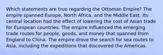 Which statements are true regarding the Ottoman Empire? The empire spanned Europe, North Africa, and the Middle East. Its central location had the effect of lowering the cost of Asian trade for European countries. The empire influenced the emerging trade routes for people, goods, and money that spanned from England to China. The empire drove the search for sea routes to Asia, including the expeditions that discovered the Americas.