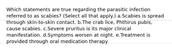 Which statements are true regarding the parasitic infection referred to as scabies? (Select all that apply.) a.Scabies is spread through skin-to-skin contact. b.The crab lice, Phthirus pubis, cause scabies. c.Severe pruritus is its major clinical manifestation. d.Symptoms worsen at night. e.Treatment is provided through oral medication therapy