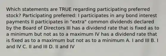 Which statements are TRUE regarding participating preferred stock? Participating preferred: I participates in any bond interest payments II participates in "extra" common dividends declared by the Board of Directors III has a dividend rate that is fixed as to a minimum but not as to a maximum IV has a dividend rate that is fixed as to a maximum but not as to a minimum A. I and III B. I and IV C. II and III D. II and IV