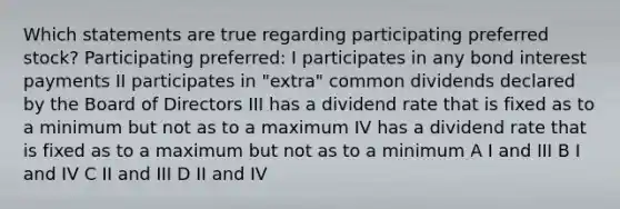 Which statements are true regarding participating preferred stock? Participating preferred: I participates in any bond interest payments II participates in "extra" common dividends declared by the Board of Directors III has a dividend rate that is fixed as to a minimum but not as to a maximum IV has a dividend rate that is fixed as to a maximum but not as to a minimum A I and III B I and IV C II and III D II and IV