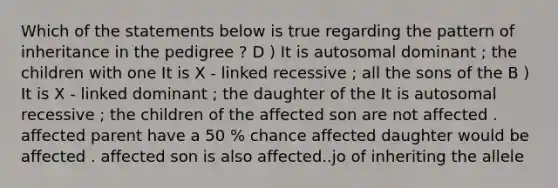 Which of the statements below is true regarding the pattern of inheritance in the pedigree ? D ) It is autosomal dominant ; the children with one It is X - linked recessive ; all the sons of the B ) It is X - linked dominant ; the daughter of the It is autosomal recessive ; the children of the affected son are not affected . affected parent have a 50 % chance affected daughter would be affected . affected son is also affected..jo of inheriting the allele