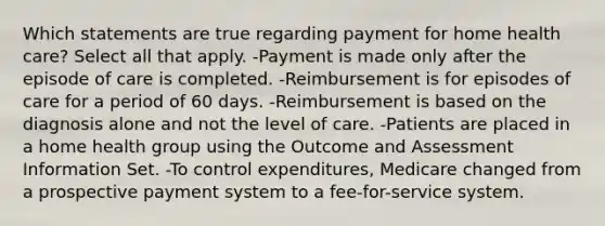 Which statements are true regarding payment for home health care? Select all that apply. -Payment is made only after the episode of care is completed. -Reimbursement is for episodes of care for a period of 60 days. -Reimbursement is based on the diagnosis alone and not the level of care. -Patients are placed in a home health group using the Outcome and Assessment Information Set. -To control expenditures, Medicare changed from a prospective payment system to a fee-for-service system.