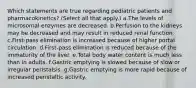 Which statements are true regarding pediatric patients and pharmacokinetics? (Select all that apply.) a.The levels of microsomal enzymes are decreased. b.Perfusion to the kidneys may be decreased and may result in reduced renal function. c.First-pass elimination is increased because of higher portal circulation. d.First-pass elimination is reduced because of the immaturity of the liver. e.Total body water content is much less than in adults. f.Gastric emptying is slowed because of slow or irregular peristalsis. g.Gastric emptying is more rapid because of increased peristaltic activity.