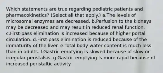 Which statements are true regarding pediatric patients and pharmacokinetics? (Select all that apply.) a.The levels of microsomal enzymes are decreased. b.Perfusion to the kidneys may be decreased and may result in reduced renal function. c.First-pass elimination is increased because of higher portal circulation. d.First-pass elimination is reduced because of the immaturity of the liver. e.Total body water content is much less than in adults. f.Gastric emptying is slowed because of slow or irregular peristalsis. g.Gastric emptying is more rapid because of increased peristaltic activity.