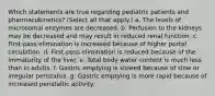 Which statements are true regarding pediatric patients and pharmacokinetics? (Select all that apply.) a. The levels of microsomal enzymes are decreased. b. Perfusion to the kidneys may be decreased and may result in reduced renal function. c. First-pass elimination is increased because of higher portal circulation. d. First-pass elimination is reduced because of the immaturity of the liver. e. Total body water content is much less than in adults. f. Gastric emptying is slowed because of slow or irregular peristalsis. g. Gastric emptying is more rapid because of increased peristaltic activity.