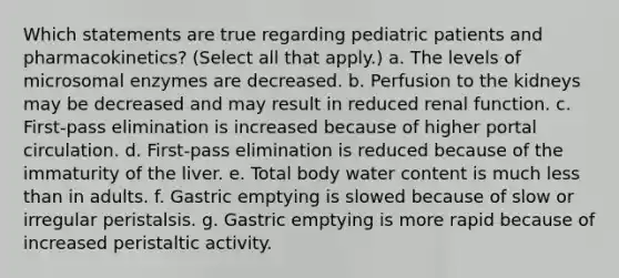 Which statements are true regarding pediatric patients and pharmacokinetics? (Select all that apply.) a. The levels of microsomal enzymes are decreased. b. Perfusion to the kidneys may be decreased and may result in reduced renal function. c. First-pass elimination is increased because of higher portal circulation. d. First-pass elimination is reduced because of the immaturity of the liver. e. Total body water content is much less than in adults. f. Gastric emptying is slowed because of slow or irregular peristalsis. g. Gastric emptying is more rapid because of increased peristaltic activity.