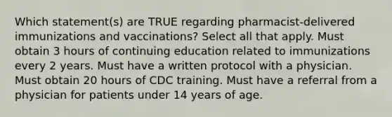 Which statement(s) are TRUE regarding pharmacist-delivered immunizations and vaccinations? Select all that apply. Must obtain 3 hours of continuing education related to immunizations every 2 years. Must have a written protocol with a physician. Must obtain 20 hours of CDC training. Must have a referral from a physician for patients under 14 years of age.