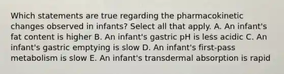 Which statements are true regarding the pharmacokinetic changes observed in infants? Select all that apply. A. An infant's fat content is higher B. An infant's gastric pH is less acidic C. An infant's gastric emptying is slow D. An infant's first-pass metabolism is slow E. An infant's transdermal absorption is rapid