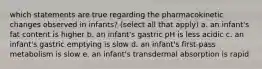 which statements are true regarding the pharmacokinetic changes observed in infants? (select all that apply) a. an infant's fat content is higher b. an infant's gastric pH is less acidic c. an infant's gastric emptying is slow d. an infant's first-pass metabolism is slow e. an infant's transdermal absorption is rapid