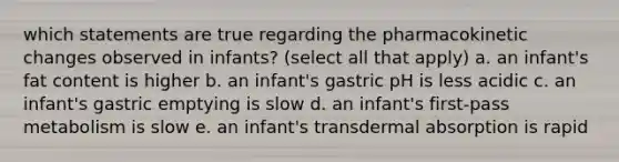 which statements are true regarding the pharmacokinetic changes observed in infants? (select all that apply) a. an infant's fat content is higher b. an infant's gastric pH is less acidic c. an infant's gastric emptying is slow d. an infant's first-pass metabolism is slow e. an infant's transdermal absorption is rapid