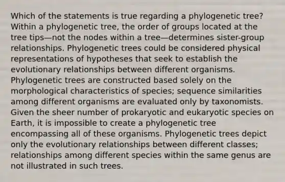 Which of the statements is true regarding a phylogenetic tree? Within a phylogenetic tree, the order of groups located at the tree tips—not the nodes within a tree—determines sister-group relationships. Phylogenetic trees could be considered physical representations of hypotheses that seek to establish the evolutionary relationships between different organisms. Phylogenetic trees are constructed based solely on the morphological characteristics of species; sequence similarities among different organisms are evaluated only by taxonomists. Given the sheer number of prokaryotic and eukaryotic species on Earth, it is impossible to create a phylogenetic tree encompassing all of these organisms. Phylogenetic trees depict only the evolutionary relationships between different classes; relationships among different species within the same genus are not illustrated in such trees.