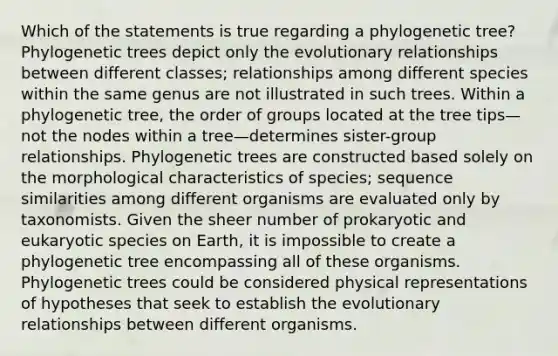 Which of the statements is true regarding a phylogenetic tree? Phylogenetic trees depict only the evolutionary relationships between different classes; relationships among different species within the same genus are not illustrated in such trees. Within a phylogenetic tree, the order of groups located at the tree tips—not the nodes within a tree—determines sister-group relationships. Phylogenetic trees are constructed based solely on the morphological characteristics of species; sequence similarities among different organisms are evaluated only by taxonomists. Given the sheer number of prokaryotic and eukaryotic species on Earth, it is impossible to create a phylogenetic tree encompassing all of these organisms. Phylogenetic trees could be considered physical representations of hypotheses that seek to establish the evolutionary relationships between different organisms.