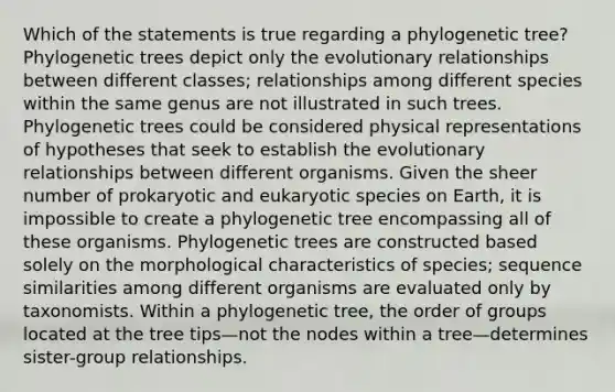 Which of the statements is true regarding a phylogenetic tree? Phylogenetic trees depict only the evolutionary relationships between different classes; relationships among different species within the same genus are not illustrated in such trees. Phylogenetic trees could be considered physical representations of hypotheses that seek to establish the evolutionary relationships between different organisms. Given the sheer number of prokaryotic and eukaryotic species on Earth, it is impossible to create a phylogenetic tree encompassing all of these organisms. Phylogenetic trees are constructed based solely on the morphological characteristics of species; sequence similarities among different organisms are evaluated only by taxonomists. Within a phylogenetic tree, the order of groups located at the tree tips—not the nodes within a tree—determines sister-group relationships.