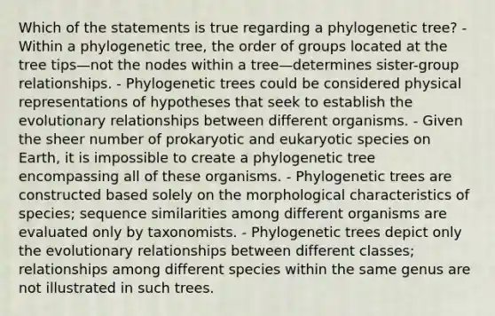 Which of the statements is true regarding a phylogenetic tree? - Within a phylogenetic tree, the order of groups located at the tree tips—not the nodes within a tree—determines sister-group relationships. - Phylogenetic trees could be considered physical representations of hypotheses that seek to establish the evolutionary relationships between different organisms. - Given the sheer number of prokaryotic and eukaryotic species on Earth, it is impossible to create a phylogenetic tree encompassing all of these organisms. - Phylogenetic trees are constructed based solely on the morphological characteristics of species; sequence similarities among different organisms are evaluated only by taxonomists. - Phylogenetic trees depict only the evolutionary relationships between different classes; relationships among different species within the same genus are not illustrated in such trees.