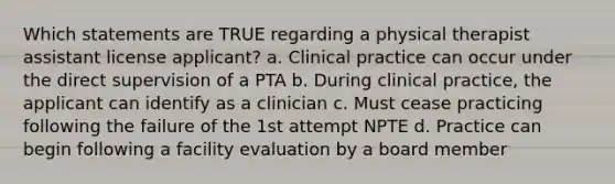 Which statements are TRUE regarding a physical therapist assistant license applicant? a. Clinical practice can occur under the direct supervision of a PTA b. During clinical practice, the applicant can identify as a clinician c. Must cease practicing following the failure of the 1st attempt NPTE d. Practice can begin following a facility evaluation by a board member