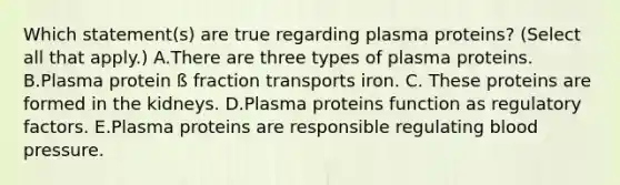 Which statement(s) are true regarding plasma proteins? (Select all that apply.) A.There are three types of plasma proteins. B.Plasma protein ß fraction transports iron. C. These proteins are formed in the kidneys. D.Plasma proteins function as regulatory factors. E.Plasma proteins are responsible regulating <a href='https://www.questionai.com/knowledge/kD0HacyPBr-blood-pressure' class='anchor-knowledge'>blood pressure</a>.