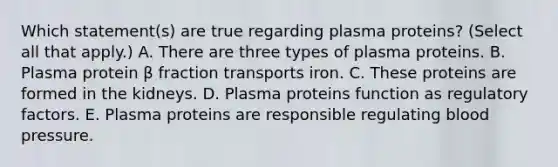 Which statement(s) are true regarding plasma proteins? (Select all that apply.) A. There are three types of plasma proteins. B. Plasma protein β fraction transports iron. C. These proteins are formed in the kidneys. D. Plasma proteins function as regulatory factors. E. Plasma proteins are responsible regulating blood pressure.