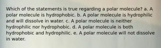 Which of the statements is true regarding a polar molecule? a. A polar molecule is hydrophobic. b. A polar molecule is hydrophilic and will dissolve in water. c. A polar molecule is neither hydrophilic nor hydrophobic. d. A polar molecule is both hydrophobic and hydrophilic. e. A polar molecule will not dissolve in water.