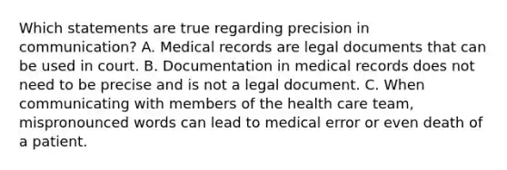 Which statements are true regarding precision in communication? A. Medical records are legal documents that can be used in court. B. Documentation in medical records does not need to be precise and is not a legal document. C. When communicating with members of the health care team, mispronounced words can lead to medical error or even death of a patient.