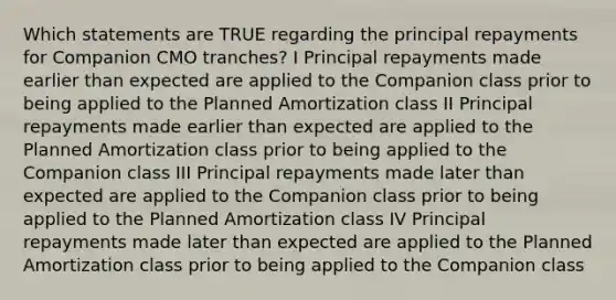 Which statements are TRUE regarding the principal repayments for Companion CMO tranches? I Principal repayments made earlier than expected are applied to the Companion class prior to being applied to the Planned Amortization class II Principal repayments made earlier than expected are applied to the Planned Amortization class prior to being applied to the Companion class III Principal repayments made later than expected are applied to the Companion class prior to being applied to the Planned Amortization class IV Principal repayments made later than expected are applied to the Planned Amortization class prior to being applied to the Companion class