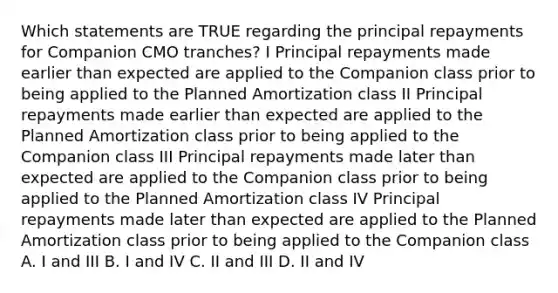 Which statements are TRUE regarding the principal repayments for Companion CMO tranches? I Principal repayments made earlier than expected are applied to the Companion class prior to being applied to the Planned Amortization class II Principal repayments made earlier than expected are applied to the Planned Amortization class prior to being applied to the Companion class III Principal repayments made later than expected are applied to the Companion class prior to being applied to the Planned Amortization class IV Principal repayments made later than expected are applied to the Planned Amortization class prior to being applied to the Companion class A. I and III B. I and IV C. II and III D. II and IV