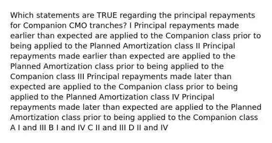 Which statements are TRUE regarding the principal repayments for Companion CMO tranches? I Principal repayments made earlier than expected are applied to the Companion class prior to being applied to the Planned Amortization class II Principal repayments made earlier than expected are applied to the Planned Amortization class prior to being applied to the Companion class III Principal repayments made later than expected are applied to the Companion class prior to being applied to the Planned Amortization class IV Principal repayments made later than expected are applied to the Planned Amortization class prior to being applied to the Companion class A I and III B I and IV C II and III D II and IV