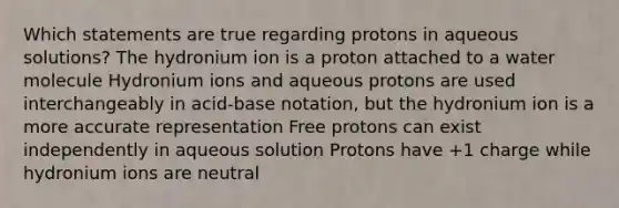 Which statements are true regarding protons in aqueous solutions? The hydronium ion is a proton attached to a water molecule Hydronium ions and aqueous protons are used interchangeably in acid-base notation, but the hydronium ion is a more accurate representation Free protons can exist independently in aqueous solution Protons have +1 charge while hydronium ions are neutral