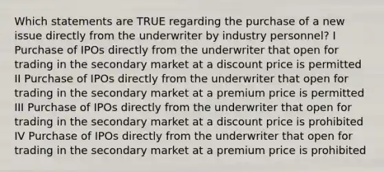 Which statements are TRUE regarding the purchase of a new issue directly from the underwriter by industry personnel? I Purchase of IPOs directly from the underwriter that open for trading in the secondary market at a discount price is permitted II Purchase of IPOs directly from the underwriter that open for trading in the secondary market at a premium price is permitted III Purchase of IPOs directly from the underwriter that open for trading in the secondary market at a discount price is prohibited IV Purchase of IPOs directly from the underwriter that open for trading in the secondary market at a premium price is prohibited