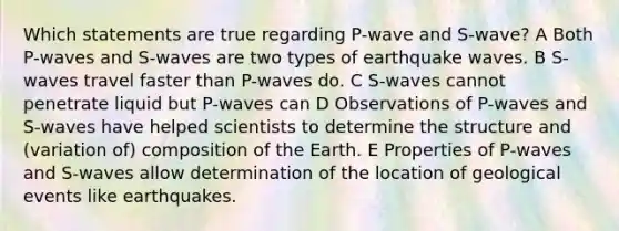 Which statements are true regarding P-wave and S-wave? A Both P-waves and S-waves are two types of earthquake waves. B S-waves travel faster than P-waves do. C S-waves cannot penetrate liquid but P-waves can D Observations of P-waves and S-waves have helped scientists to determine the structure and (variation of) composition of the Earth. E Properties of P-waves and S-waves allow determination of the location of geological events like earthquakes.