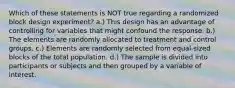 Which of these statements is NOT true regarding a randomized block design experiment? a.) This design has an advantage of controlling for variables that might confound the response. b.) The elements are randomly allocated to treatment and control groups. c.) Elements are randomly selected from equal-sized blocks of the total population. d.) The sample is divided into participants or subjects and then grouped by a variable of interest.