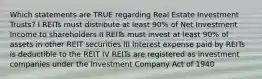 Which statements are TRUE regarding Real Estate Investment Trusts? I REITs must distribute at least 90% of Net Investment Income to shareholders II REITs must invest at least 90% of assets in other REIT securities III Interest expense paid by REITs is deductible to the REIT IV REITs are registered as investment companies under the Investment Company Act of 1940