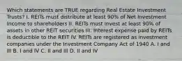 Which statements are TRUE regarding Real Estate Investment Trusts? I. REITs must distribute at least 90% of Net Investment Income to shareholders II. REITs must invest at least 90% of assets in other REIT securities III. Interest expense paid by REITs is deductible to the REIT IV. REITs are registered as investment companies under the Investment Company Act of 1940 A. I and III B. I and IV C. II and III D. II and IV