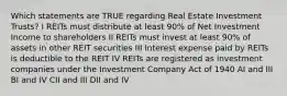 Which statements are TRUE regarding Real Estate Investment Trusts? I REITs must distribute at least 90% of Net Investment Income to shareholders II REITs must invest at least 90% of assets in other REIT securities III Interest expense paid by REITs is deductible to the REIT IV REITs are registered as investment companies under the Investment Company Act of 1940 AI and III BI and IV CII and III DII and IV