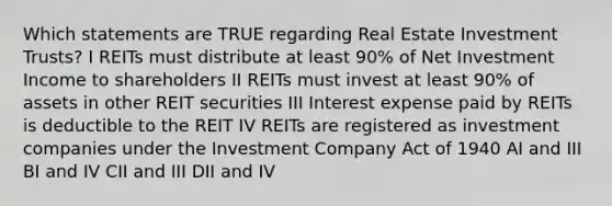 Which statements are TRUE regarding Real Estate Investment Trusts? I REITs must distribute at least 90% of Net Investment Income to shareholders II REITs must invest at least 90% of assets in other REIT securities III Interest expense paid by REITs is deductible to the REIT IV REITs are registered as investment companies under the Investment Company Act of 1940 AI and III BI and IV CII and III DII and IV