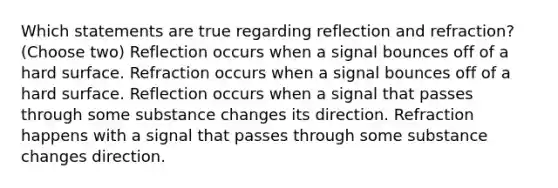 Which statements are true regarding reflection and refraction? (Choose two) Reflection occurs when a signal bounces off of a hard surface. Refraction occurs when a signal bounces off of a hard surface. Reflection occurs when a signal that passes through some substance changes its direction. Refraction happens with a signal that passes through some substance changes direction.