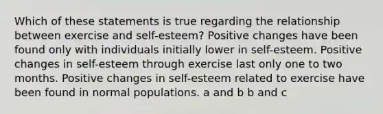 Which of these statements is true regarding the relationship between exercise and self-esteem? Positive changes have been found only with individuals initially lower in self-esteem. Positive changes in self-esteem through exercise last only one to two months. Positive changes in self-esteem related to exercise have been found in normal populations. a and b b and c