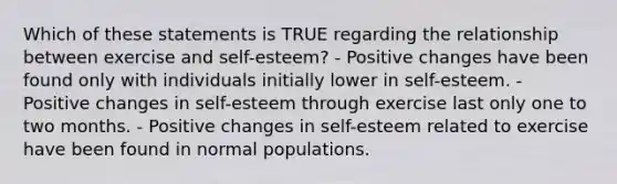 Which of these statements is TRUE regarding the relationship between exercise and self-esteem? - Positive changes have been found only with individuals initially lower in self-esteem. - Positive changes in self-esteem through exercise last only one to two months. - Positive changes in self-esteem related to exercise have been found in normal populations.