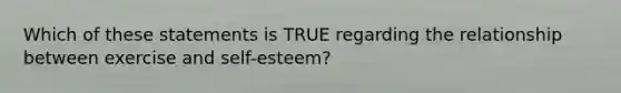 Which of these statements is TRUE regarding the relationship between exercise and self-esteem?