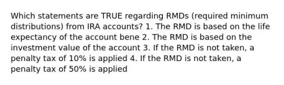 Which statements are TRUE regarding RMDs (required minimum distributions) from IRA accounts? 1. The RMD is based on the life expectancy of the account bene 2. The RMD is based on the investment value of the account 3. If the RMD is not taken, a penalty tax of 10% is applied 4. If the RMD is not taken, a penalty tax of 50% is applied