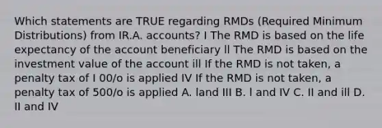 Which statements are TRUE regarding RMDs (Required Minimum Distributions) from IR.A. accounts? I The RMD is based on the life expectancy of the account beneficiary ll The RMD is based on the investment value of the account ill If the RMD is not taken, a penalty tax of I 00/o is applied IV If the RMD is not taken, a penalty tax of 500/o is applied A. land III B. l and IV C. II and ill D. II and IV